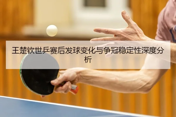 王楚钦世乒赛后发球变化与争冠稳定性深度分析